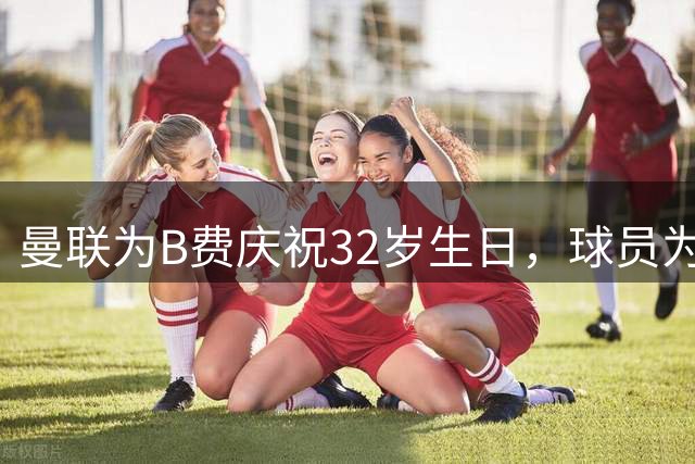 曼联为B费庆祝32岁生日，球员为红魔出战330场110球109助
